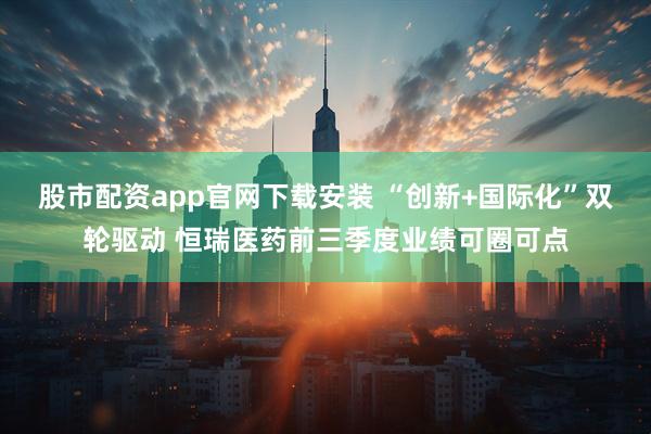 股市配资app官网下载安装 “创新+国际化”双轮驱动 恒瑞医药前三季度业绩可圈可点