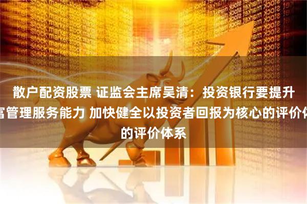 散户配资股票 证监会主席吴清:投资银行要提升财富管理服务能力 加快健全以投资者回报为核心的评价体系