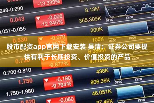 股市配资app官网下载安装 吴清：证券公司要提供有利于长期投资、价值投资的产品