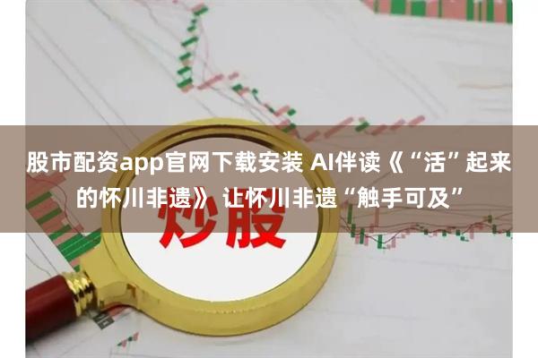 股市配资app官网下载安装 AI伴读《“活”起来的怀川非遗》 让怀川非遗“触手可及”