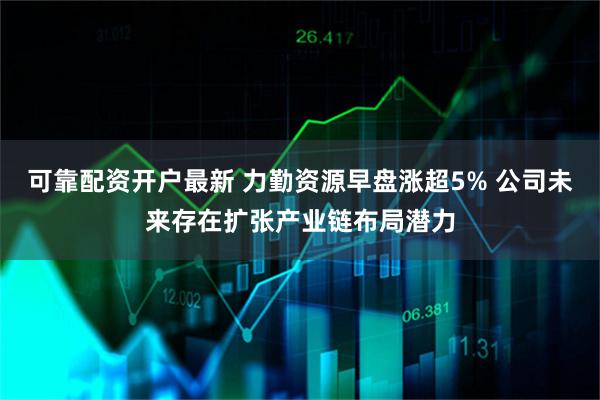 可靠配资开户最新 力勤资源早盘涨超5% 公司未来存在扩张产业链布局潜力