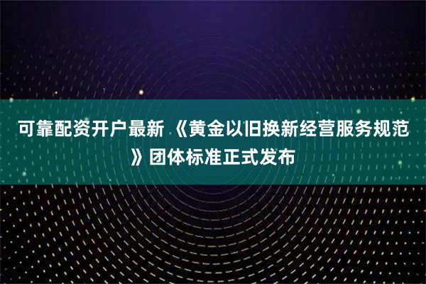 可靠配资开户最新 《黄金以旧换新经营服务规范》团体标准正式发布