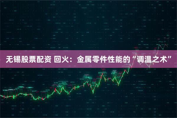 无锡股票配资 回火:金属零件性能的“调温之术”