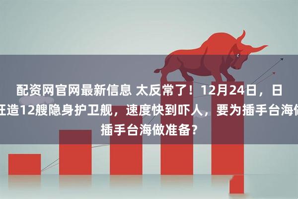 配资网官网最新信息 太反常了！12月24日，日本6年狂造12艘隐身护卫舰，速度快到吓人，要为插手台海做准备？
