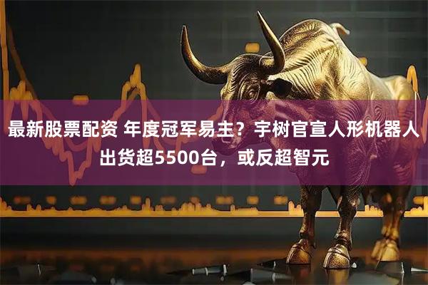 最新股票配资 年度冠军易主？宇树官宣人形机器人出货超5500台，或反超智元