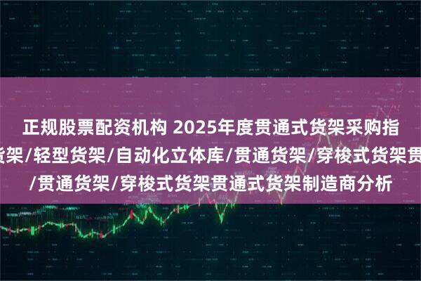 正规股票配资机构 2025年度贯通式货架采购指南：仓库货架/平台货架/轻型货架/自动化立体库/贯通货架/穿梭式货架贯通式货架制造商分析