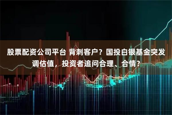 股票配资公司平台 背刺客户？国投白银基金突发调估值，投资者追问合理、合情？