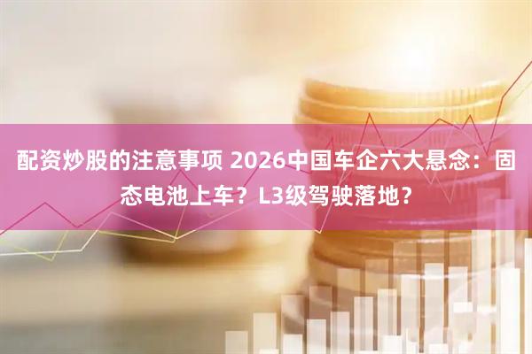 配资炒股的注意事项 2026中国车企六大悬念：固态电池上车？L3级驾驶落地？
