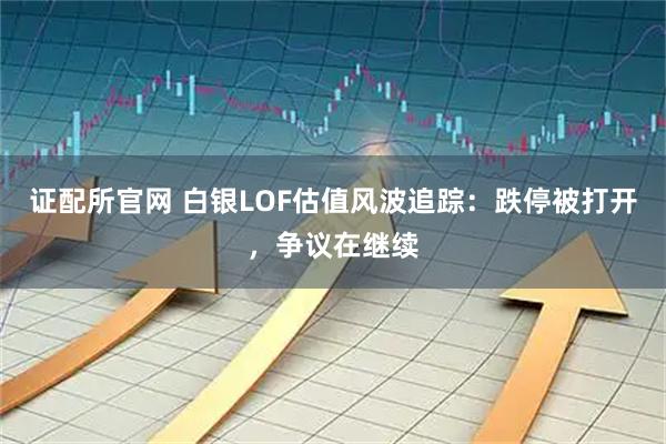 证配所官网 白银LOF估值风波追踪:跌停被打开,争议在继续