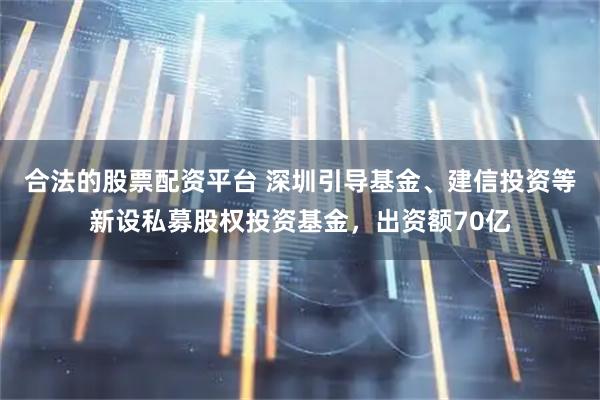合法的股票配资平台 深圳引导基金、建信投资等新设私募股权投资基金，出资额70亿