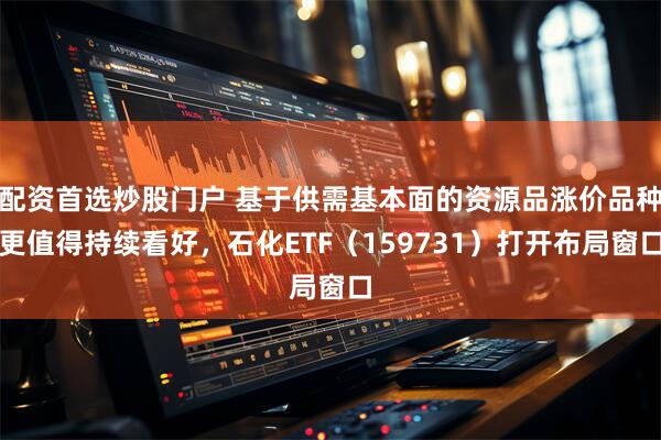 配资首选炒股门户 基于供需基本面的资源品涨价品种更值得持续看好，石化ETF（159731）打开布局窗口