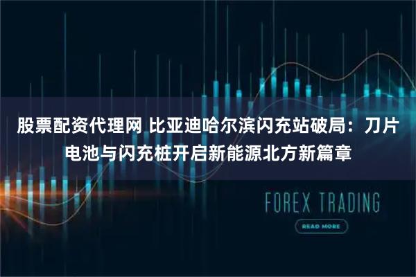 股票配资代理网 比亚迪哈尔滨闪充站破局：刀片电池与闪充桩开启新能源北方新篇章