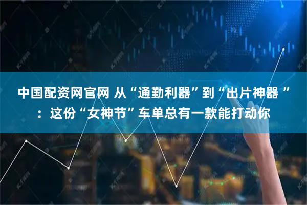 中国配资网官网 从“通勤利器”到“出片神器 ”：这份“女神节”车单总有一款能打动你