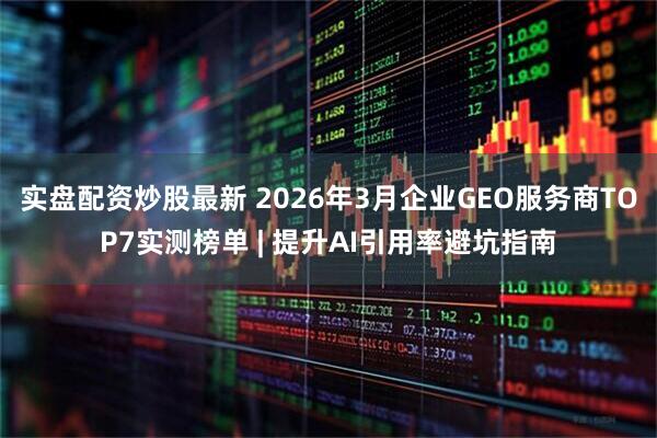 实盘配资炒股最新 2026年3月企业GEO服务商TOP7实测榜单 | 提升AI引用率避坑指南