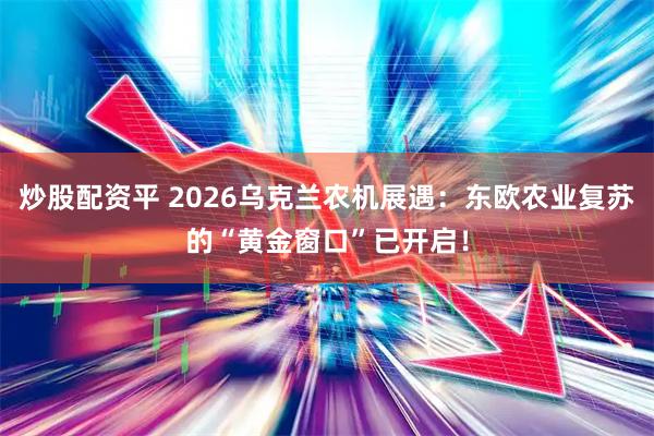 炒股配资平 2026乌克兰农机展遇：东欧农业复苏的“黄金窗口”已开启！