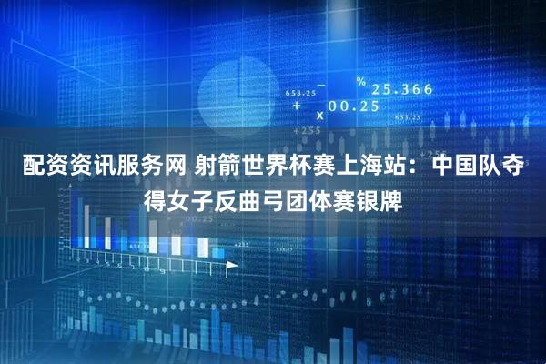 配资资讯服务网 射箭世界杯赛上海站：中国队夺得女子反曲弓团体赛银牌