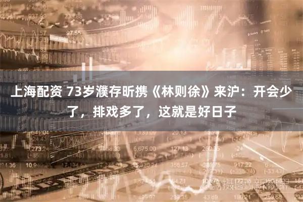 上海配资 73岁濮存昕携《林则徐》来沪：开会少了，排戏多了，这就是好日子