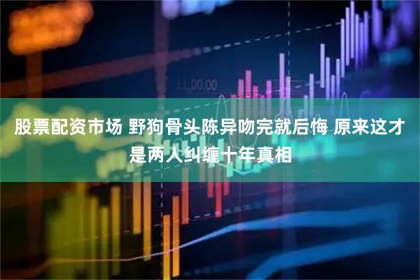 股票配资市场 野狗骨头陈异吻完就后悔 原来这才是两人纠缠十年真相
