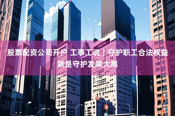 股票配资公司开户 工事工说|守护职工合法权益就是守护发展大局