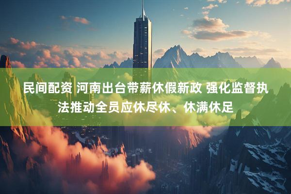 民间配资 河南出台带薪休假新政 强化监督执法推动全员应休尽休、休满休足